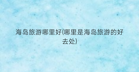 海岛旅游哪里好(哪里是海岛旅游的好去处)
