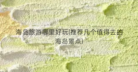 海岛旅游哪里好玩(推荐几个值得去的海岛景点)