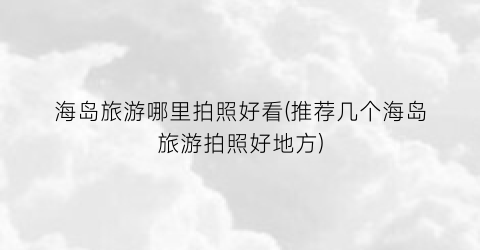 海岛旅游哪里拍照好看(推荐几个海岛旅游拍照好地方)