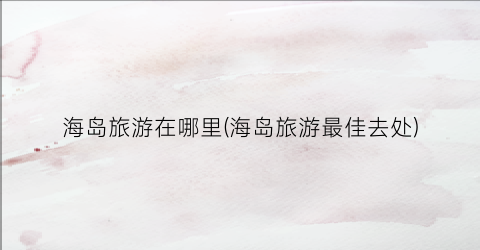 海岛旅游在哪里(海岛旅游最佳去处)