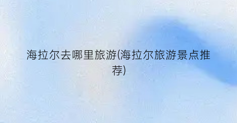 海拉尔去哪里旅游(海拉尔旅游景点推荐)