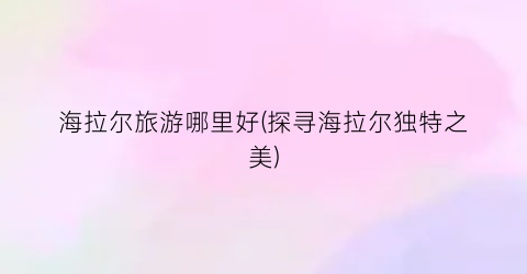 海拉尔旅游哪里好(探寻海拉尔独特之美)