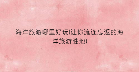 海洋旅游哪里好玩(让你流连忘返的海洋旅游胜地)