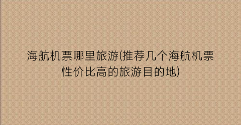 海航机票哪里旅游(推荐几个海航机票性价比高的旅游目的地)