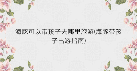 海豚可以带孩子去哪里旅游(海豚带孩子出游指南)
