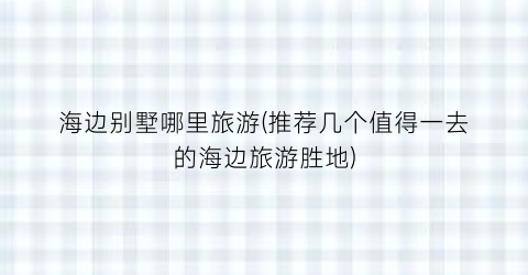 海边别墅哪里旅游(推荐几个值得一去的海边旅游胜地)