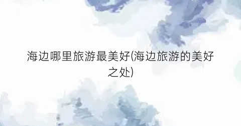 海边哪里旅游最美好(海边旅游的美好之处)