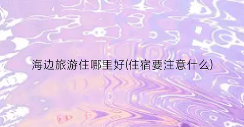 海边旅游住哪里好(住宿要注意什么)