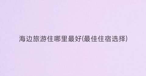 海边旅游住哪里最好(最佳住宿选择)