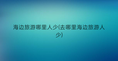 海边旅游哪里人少(去哪里海边旅游人少)
