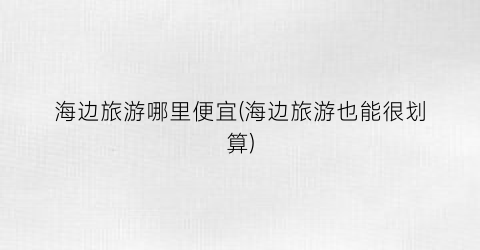 海边旅游哪里便宜(海边旅游也能很划算)