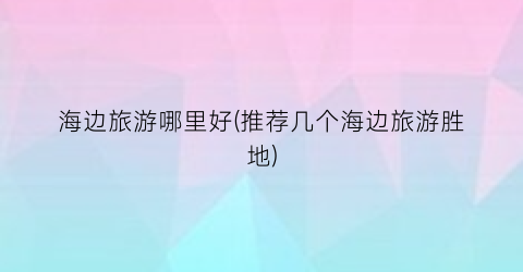 海边旅游哪里好(推荐几个海边旅游胜地)