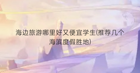 海边旅游哪里好又便宜学生(推荐几个海滨度假胜地)