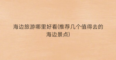 海边旅游哪里好看(推荐几个值得去的海边景点)
