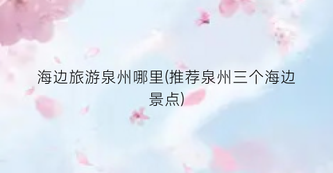 海边旅游泉州哪里(推荐泉州三个海边景点)