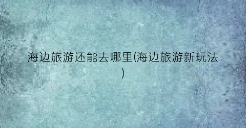 海边旅游还能去哪里(海边旅游新玩法)