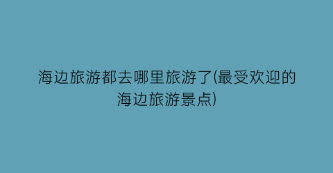 海边旅游都去哪里旅游了(最受欢迎的海边旅游景点)