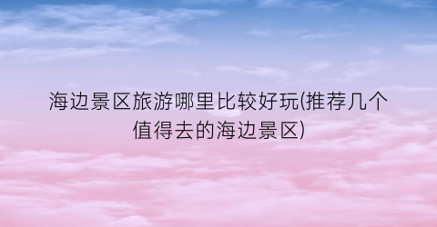 海边景区旅游哪里比较好玩(推荐几个值得去的海边景区)