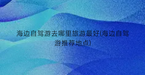海边自驾游去哪里旅游最好(海边自驾游推荐地点)