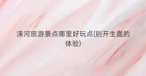 涞河旅游景点哪里好玩点(别开生面的体验)