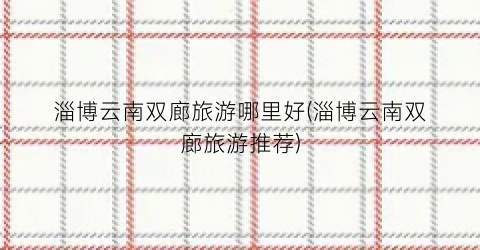 淄博云南双廊旅游哪里好(淄博云南双廊旅游推荐)