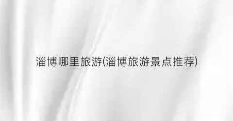 淄博哪里旅游(淄博旅游景点推荐)