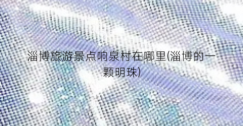 淄博旅游景点响泉村在哪里(淄博的一颗明珠)