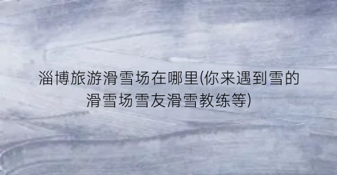 淄博旅游滑雪场在哪里(你来遇到雪的滑雪场雪友滑雪教练等)