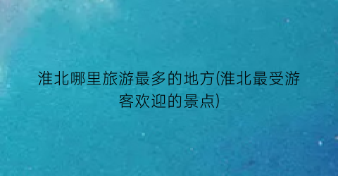 淮北哪里旅游最多的地方(淮北最受游客欢迎的景点)