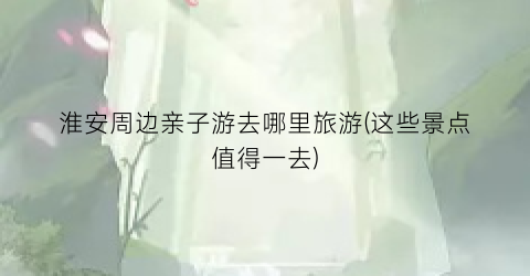 淮安周边亲子游去哪里旅游(这些景点值得一去)