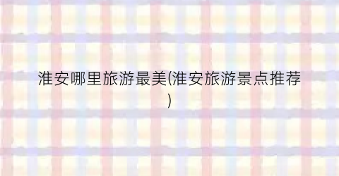 淮安哪里旅游最美(淮安旅游景点推荐)