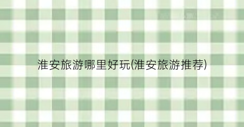 淮安旅游哪里好玩(淮安旅游推荐)