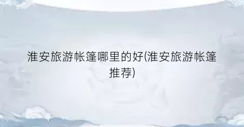 淮安旅游帐篷哪里的好(淮安旅游帐篷推荐)