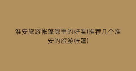 淮安旅游帐篷哪里的好看(推荐几个淮安的旅游帐篷)