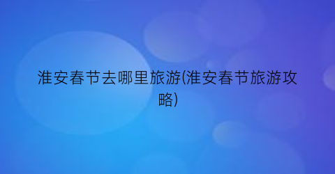 淮安春节去哪里旅游(淮安春节旅游攻略)