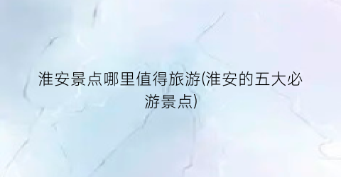 淮安景点哪里值得旅游(淮安的五大必游景点)