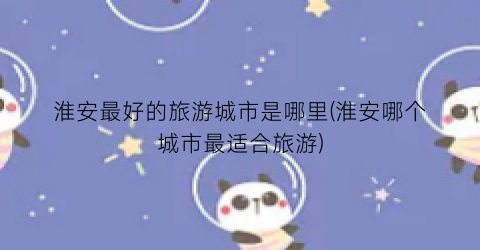 淮安最好的旅游城市是哪里(淮安哪个城市最适合旅游)