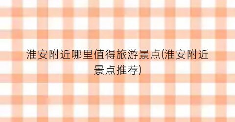 淮安附近哪里值得旅游景点(淮安附近景点推荐)