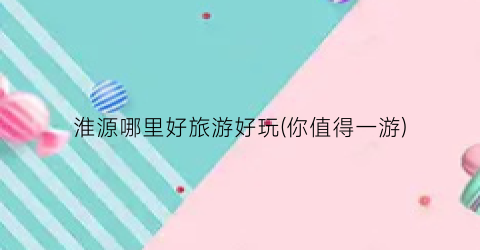 淮源哪里好旅游好玩(你值得一游)