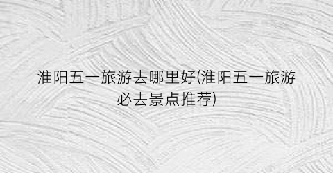淮阳五一旅游去哪里好(淮阳五一旅游必去景点推荐)