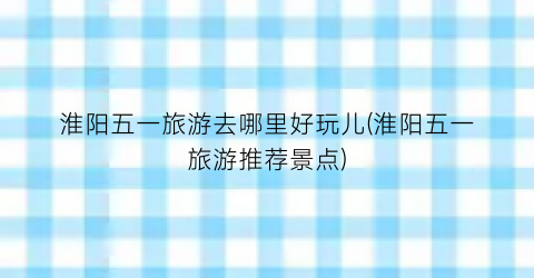 淮阳五一旅游去哪里好玩儿(淮阳五一旅游推荐景点)