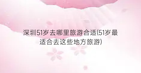 深圳51岁去哪里旅游合适(51岁最适合去这些地方旅游)