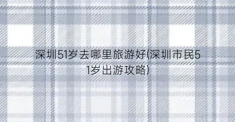 深圳51岁去哪里旅游好(深圳市民51岁出游攻略)