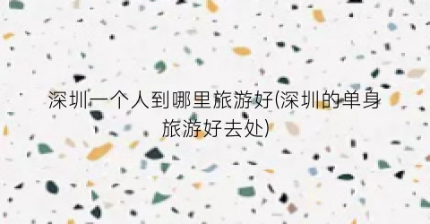 深圳一个人到哪里旅游好(深圳的单身旅游好去处)
