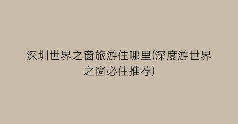 深圳世界之窗旅游住哪里(深度游世界之窗必住推荐)