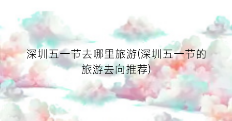 深圳五一节去哪里旅游(深圳五一节的旅游去向推荐)