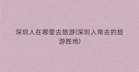 深圳人在哪里去旅游(深圳人常去的旅游胜地)