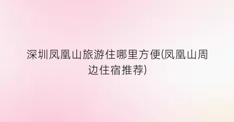 深圳凤凰山旅游住哪里方便(凤凰山周边住宿推荐)