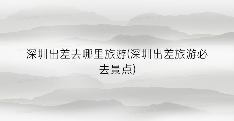 深圳出差去哪里旅游(深圳出差旅游必去景点)