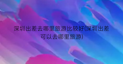 深圳出差去哪里旅游比较好(深圳出差可以去哪里旅游)